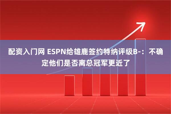 配资入门网 ESPN给雄鹿签约特纳评级B-：不确定他们是否离总冠军更近了
