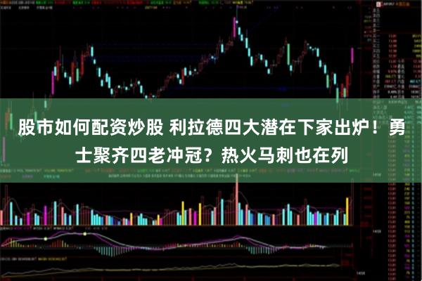 股市如何配资炒股 利拉德四大潜在下家出炉！勇士聚齐四老冲冠？热火马刺也在列