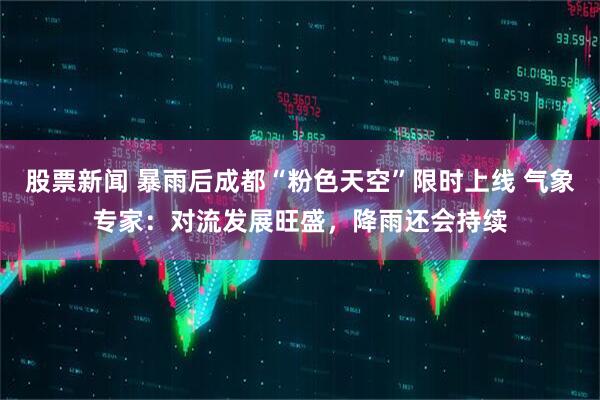 股票新闻 暴雨后成都“粉色天空”限时上线 气象专家：对流发展旺盛，降雨还会持续