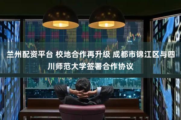 兰州配资平台 校地合作再升级 成都市锦江区与四川师范大学签署合作协议