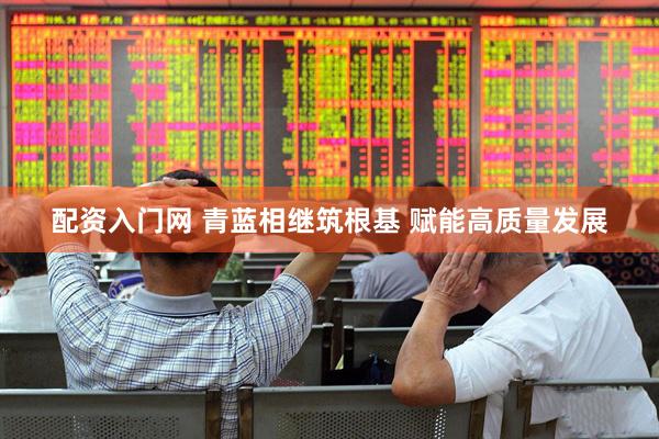 配资入门网 青蓝相继筑根基 赋能高质量发展