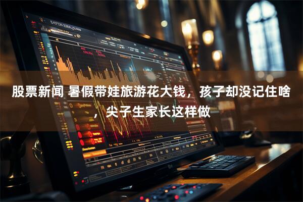 股票新闻 暑假带娃旅游花大钱，孩子却没记住啥，尖子生家长这样做