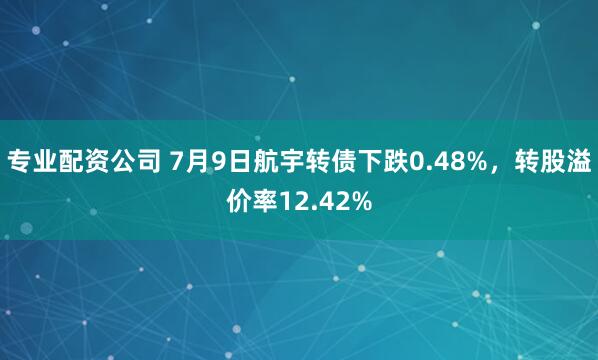 专业配资公司 7月9日航宇转债下跌0.48%，转股溢价率12.42%