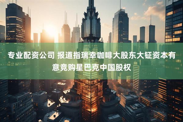 专业配资公司 报道指瑞幸咖啡大股东大钲资本有意竞购星巴克中国股权