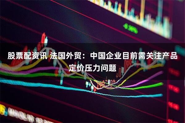 股票配资讯 法国外贸：中国企业目前需关注产品定价压力问题