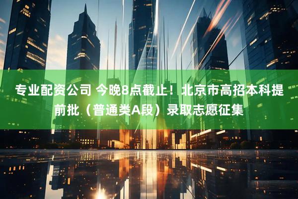 专业配资公司 今晚8点截止！北京市高招本科提前批（普通类A段）录取志愿征集
