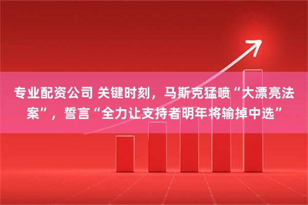 专业配资公司 关键时刻，马斯克猛喷“大漂亮法案”，誓言“全力让支持者明年将输掉中选”