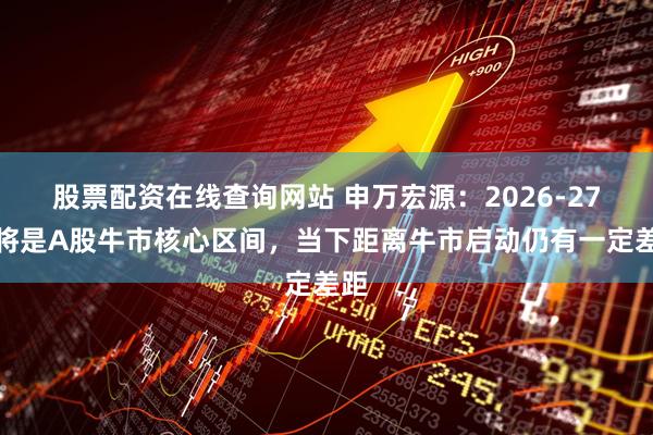 股票配资在线查询网站 申万宏源：2026-27年将是A股牛市核心区间，当下距离牛市启动仍有一定差距