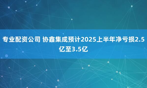 专业配资公司 协鑫集成预计2025上半年净亏损2.5亿至3.5亿