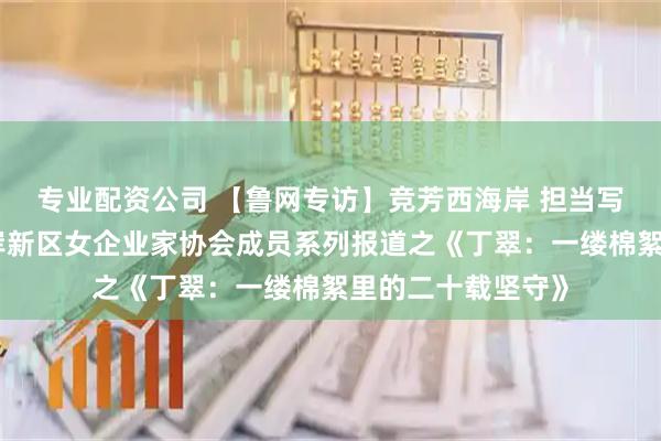专业配资公司 【鲁网专访】竞芳西海岸 担当写华章｜青岛西海岸新区女企业家协会成员系列报道之《丁翠：一缕棉絮里的二十载坚守》