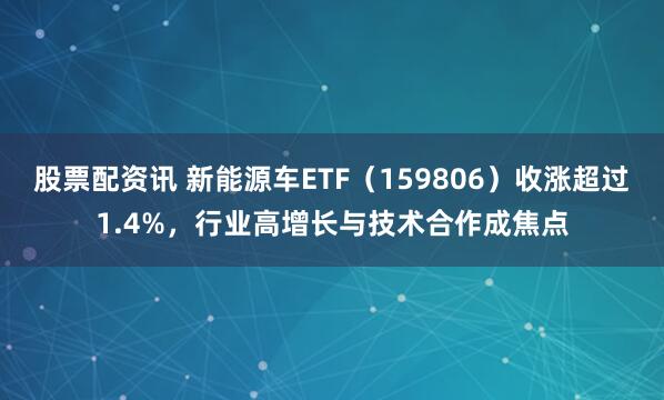 股票配资讯 新能源车ETF（159806）收涨超过1.4%，行业高增长与技术合作成焦点