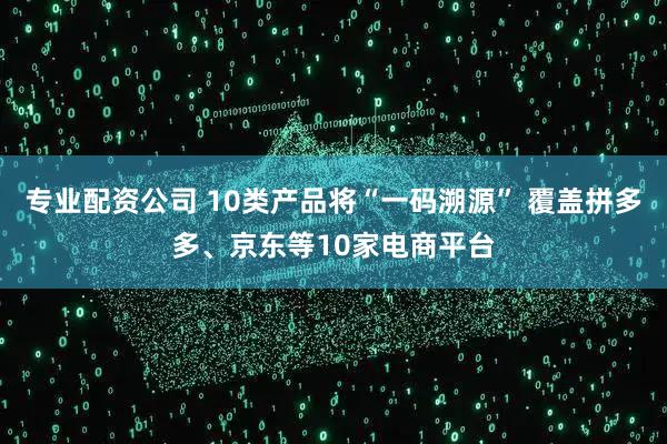 专业配资公司 10类产品将“一码溯源” 覆盖拼多多、京东等10家电商平台