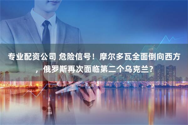 专业配资公司 危险信号！摩尔多瓦全面倒向西方，俄罗斯再次面临第二个乌克兰？