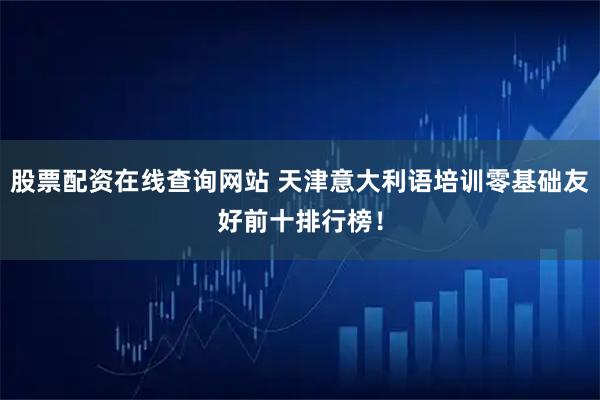 股票配资在线查询网站 天津意大利语培训零基础友好前十排行榜！