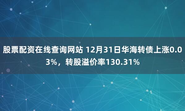 股票配资在线查询网站 12月31日华海转债上涨0.03%，转股溢价率130.31%