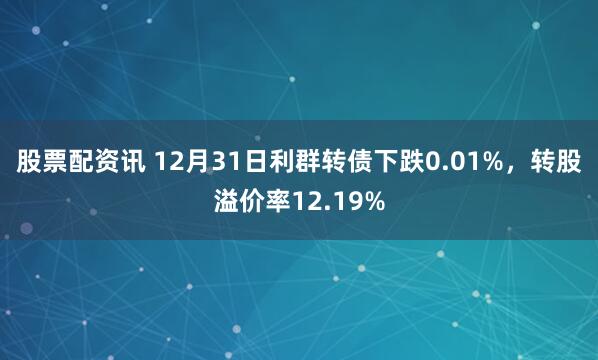 股票配资讯 12月31日利群转债下跌0.01%，转股溢价率12.19%