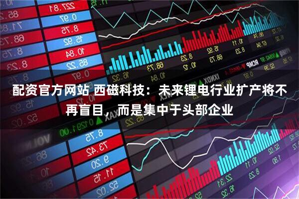 配资官方网站 西磁科技：未来锂电行业扩产将不再盲目，而是集中于头部企业