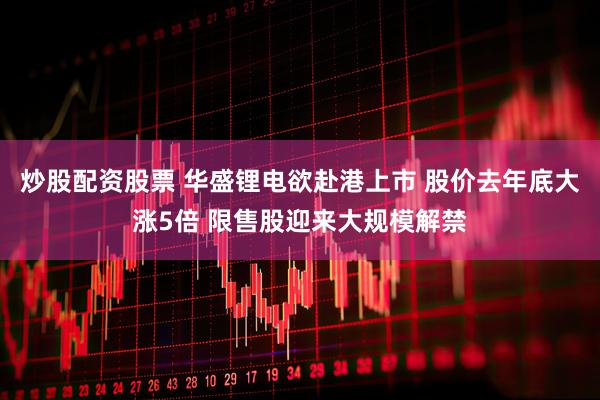 炒股配资股票 华盛锂电欲赴港上市 股价去年底大涨5倍 限售股迎来大规模解禁