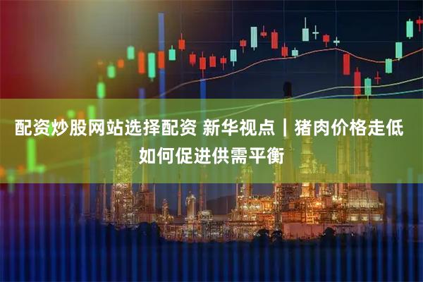 配资炒股网站选择配资 新华视点｜猪肉价格走低 如何促进供需平衡
