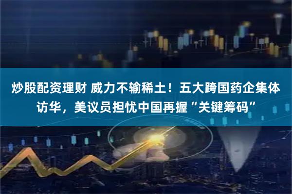 炒股配资理财 威力不输稀土！五大跨国药企集体访华，美议员担忧中国再握“关键筹码”