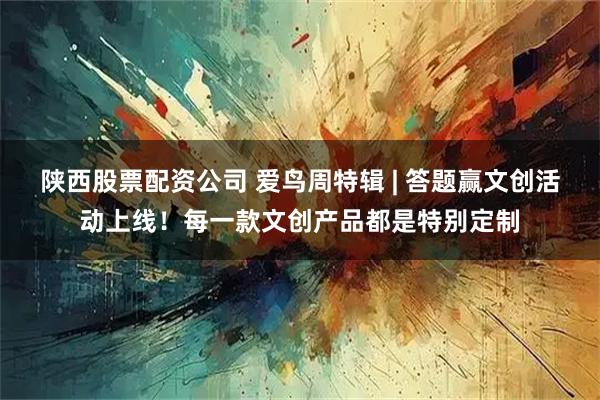 陕西股票配资公司 爱鸟周特辑 | 答题赢文创活动上线！每一款文创产品都是特别定制