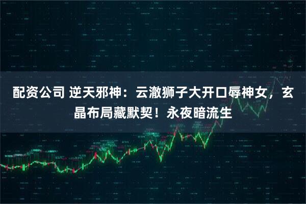 配资公司 逆天邪神：云澈狮子大开口辱神女，玄晶布局藏默契！永夜暗流生