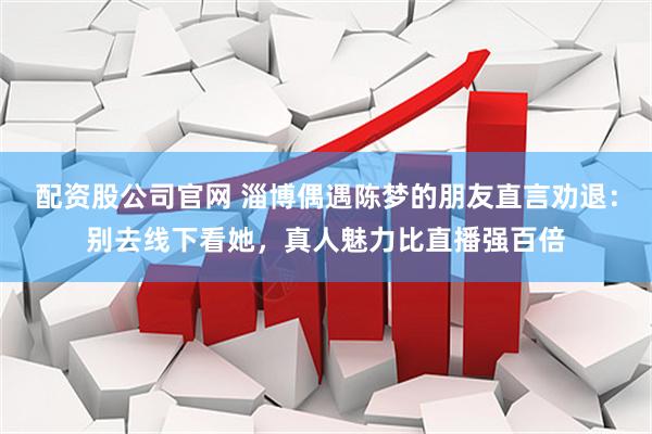 配资股公司官网 淄博偶遇陈梦的朋友直言劝退：别去线下看她，真人魅力比直播强百倍