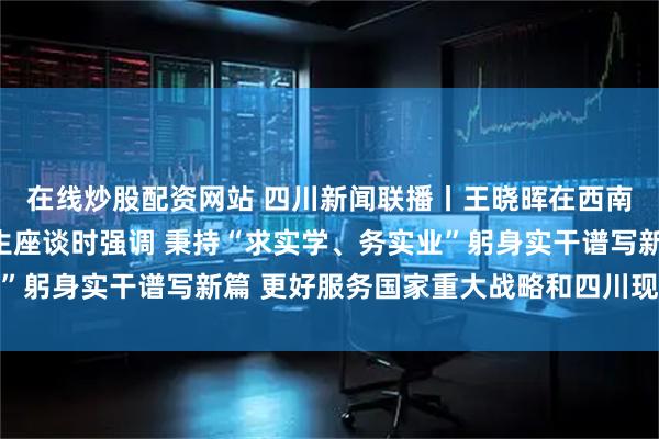 在线炒股配资网站 四川新闻联播丨王晓晖在西南交通大学调研并与师生座谈时强调 秉持“求实学、务实业”躬身实干谱写新篇 更好服务国家重大战略和四川现代化建设