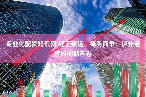 专业化配资知识网 守正致远，择势而争：泸州老窖的周期答卷