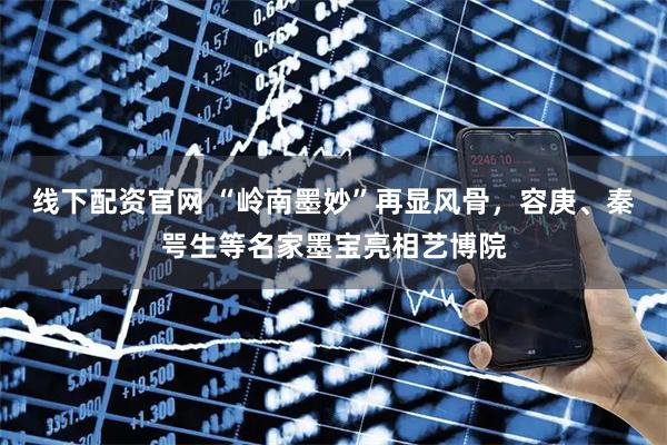 线下配资官网 “岭南墨妙”再显风骨，容庚、秦咢生等名家墨宝亮相艺博院