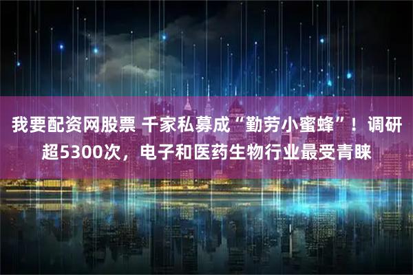 我要配资网股票 千家私募成“勤劳小蜜蜂”！调研超5300次，电子和医药生物行业最受青睐
