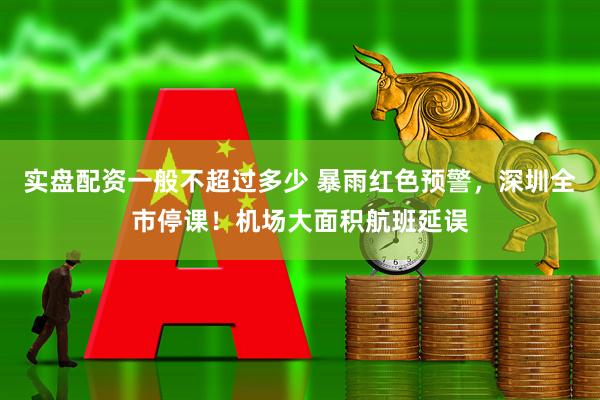 实盘配资一般不超过多少 暴雨红色预警，深圳全市停课！机场大面积航班延误