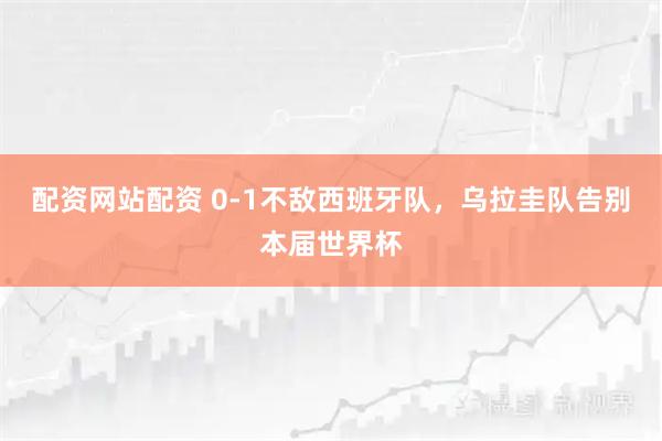 配资网站配资 0-1不敌西班牙队，乌拉圭队告别本届世界杯